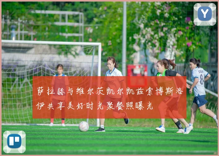 萨拉赫与维尔茨凯尔凯兹索博斯洛伊共享美好时光聚餐照曝光