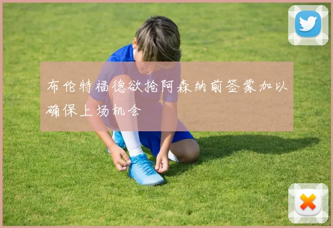 布伦特福德欲抢阿森纳前签蒙加以确保上场机会