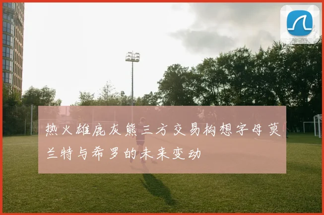 热火雄鹿灰熊三方交易构想字母莫兰特与希罗的未来变动