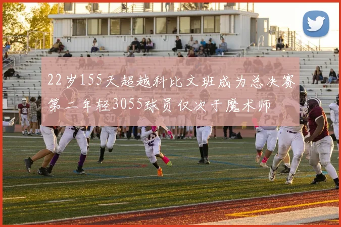 22岁155天超越科比文班成为总决赛第二年轻3055球员仅次于魔术师