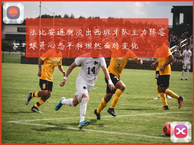 法比安逐渐淡出西班牙队主力阵容球员心态平和坦然面对变化