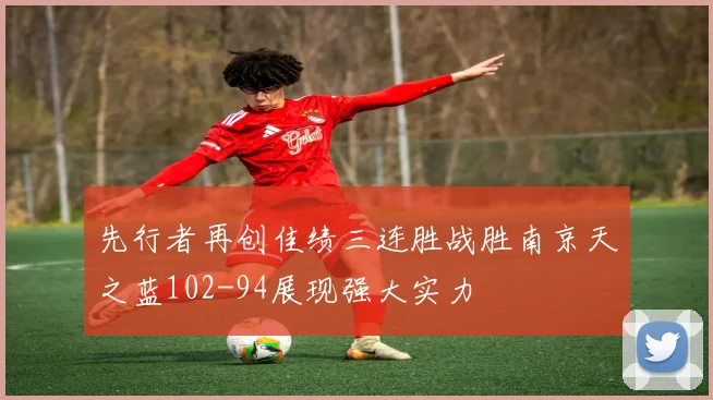 先行者再创佳绩三连胜战胜南京天之蓝102-94展现强大实力