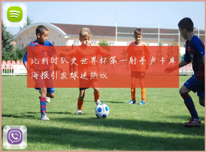 比利时队史世界杯第一射手卢卡库海报引发球迷热议