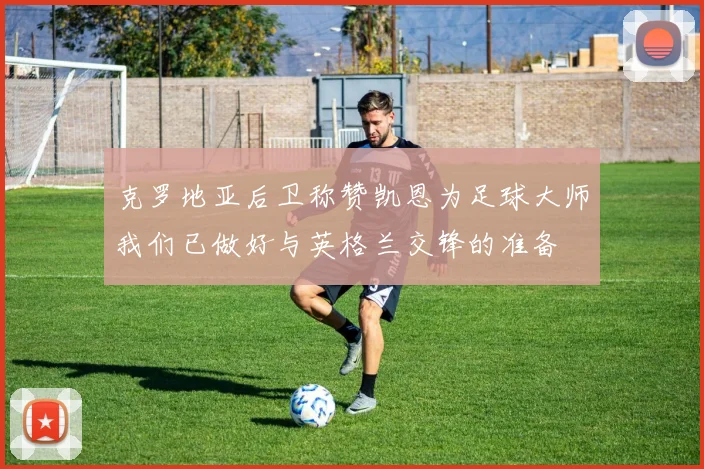 克罗地亚后卫称赞凯恩为足球大师我们已做好与英格兰交锋的准备