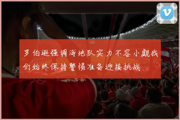 罗伯逊强调海地队实力不容小觑我们始终保持警惕准备迎接挑战