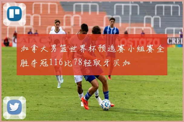 加拿大男篮世界杯预选赛小组赛全胜夺冠116比78轻取牙买加