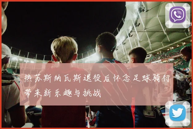 热苏斯纳瓦斯退役后怀念足球骑行带来新乐趣与挑战