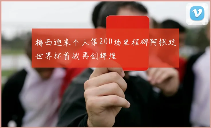梅西迎来个人第200场里程碑阿根廷世界杯首战再创辉煌