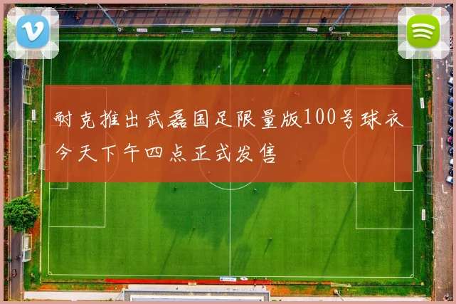 耐克推出武磊国足限量版100号球衣今天下午四点正式发售