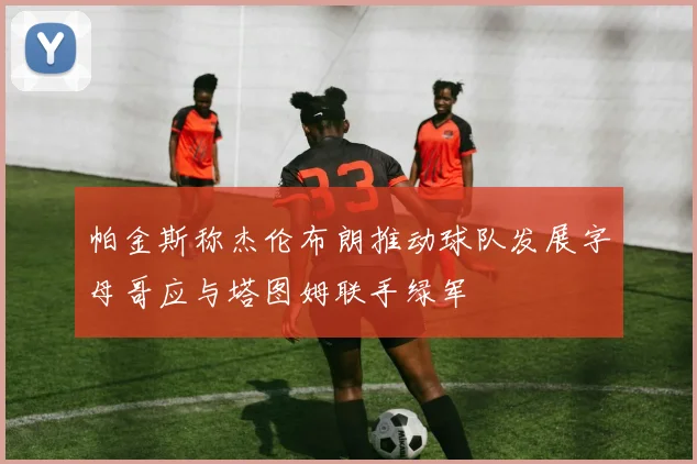 帕金斯称杰伦布朗推动球队发展字母哥应与塔图姆联手绿军