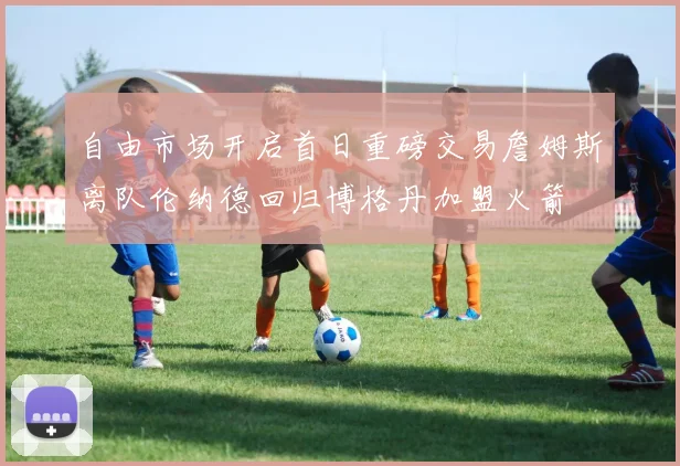 自由市场开启首日重磅交易詹姆斯离队伦纳德回归博格丹加盟火箭