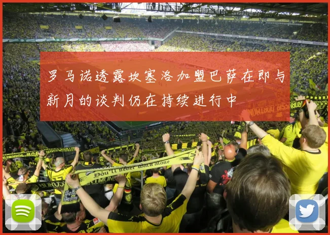 罗马诺透露坎塞洛加盟巴萨在即与新月的谈判仍在持续进行中