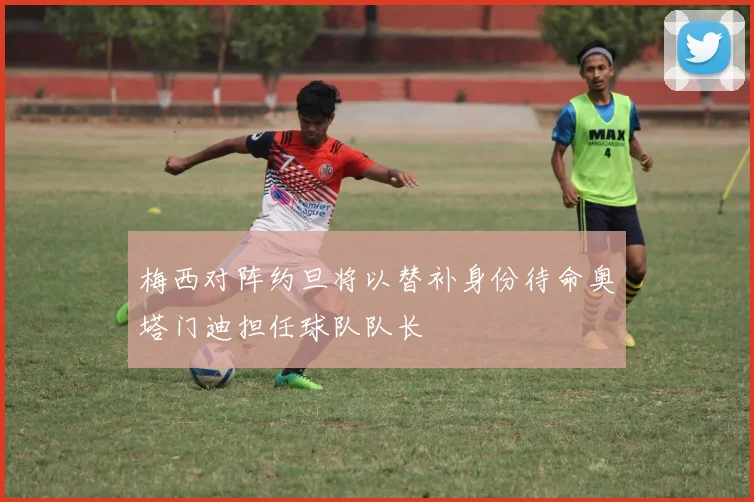 梅西对阵约旦将以替补身份待命奥塔门迪担任球队队长